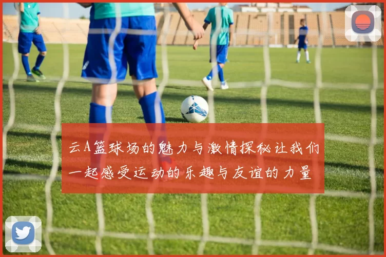 云A篮球场的魅力与激情探秘让我们一起感受运动的乐趣与友谊的力量
