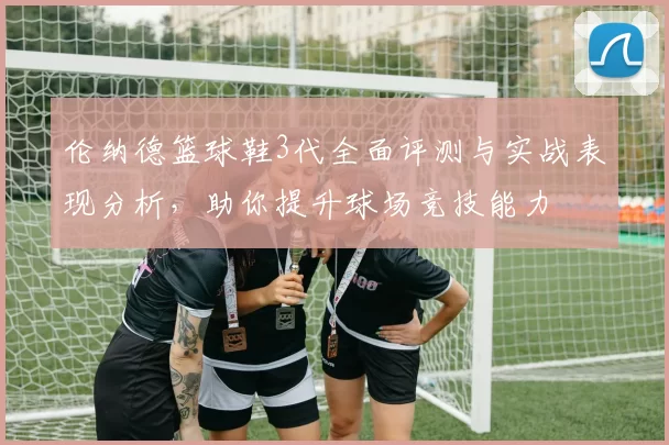 伦纳德篮球鞋3代全面评测与实战表现分析，助你提升球场竞技能力