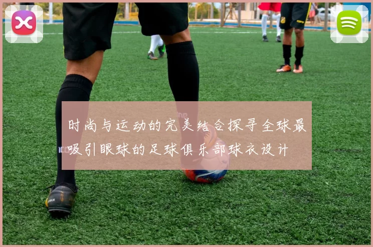 时尚与运动的完美结合探寻全球最吸引眼球的足球俱乐部球衣设计